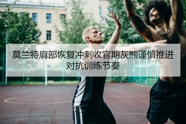 莫兰特肩部恢复冲刺收官期灰熊谨慎推进对抗训练节奏